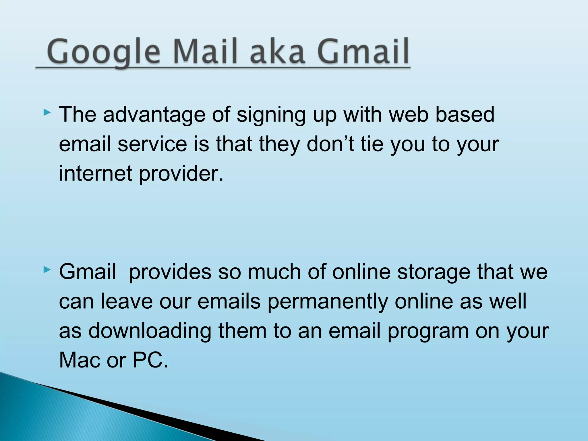 

The advantage of signing up with web based
email service is that they don’t tie you to your
internet provider.



Gmail provides so much of online storage that we
can leave our emails permanently online as well
as downloading them to an email program on your
Mac or PC.

 