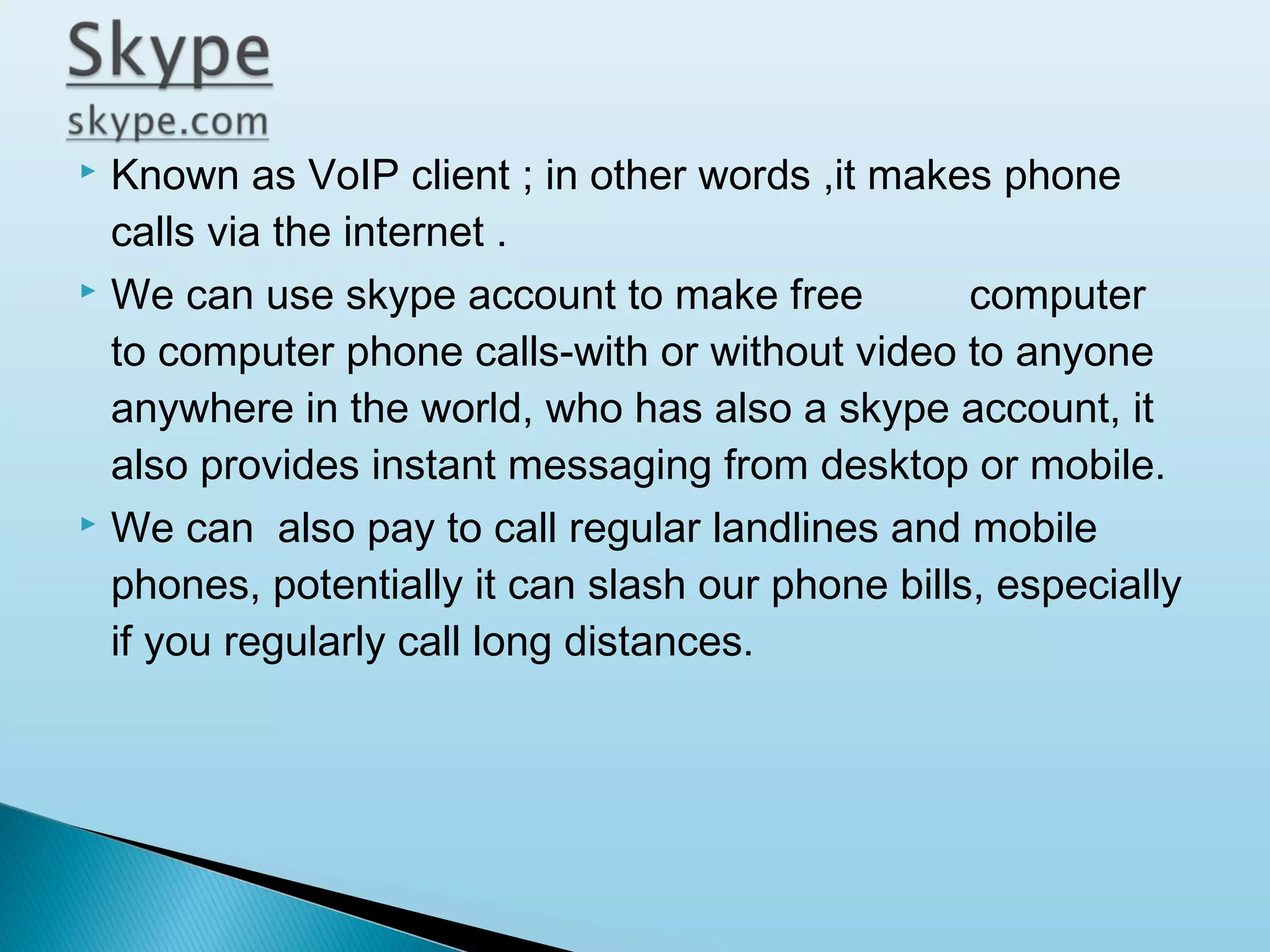 





Known as VoIP client ; in other words ,it makes phone
calls via the internet .
We can use skype account to make free
computer
to computer phone calls-with or without video to anyone
anywhere in the world, who has also a skype account, it
also provides instant messaging from desktop or mobile.
We can also pay to call regular landlines and mobile
phones, potentially it can slash our phone bills, especially
if you regularly call long distances.

 