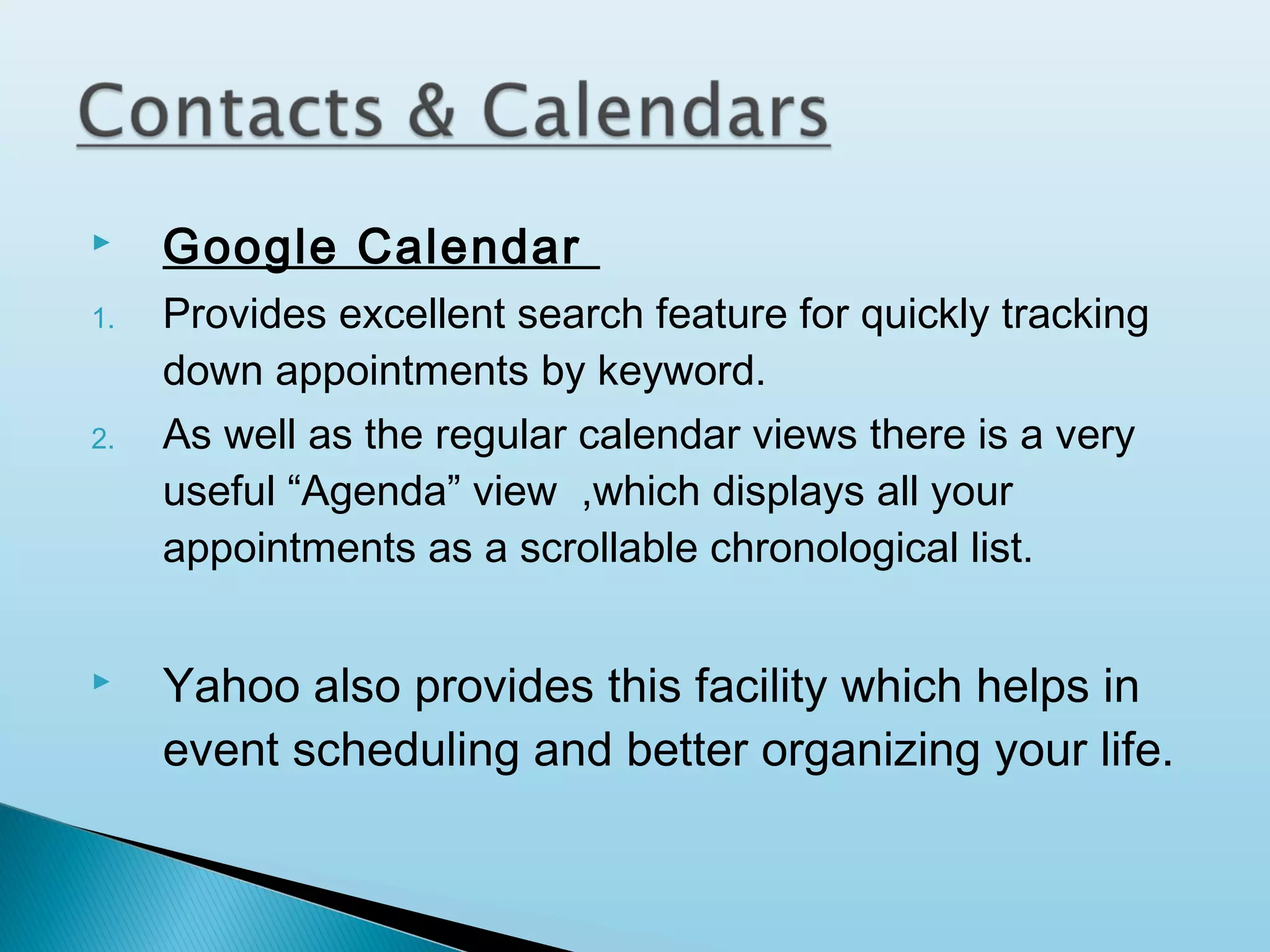 
1.

2.



Google Calendar
Provides excellent search feature for quickly tracking
down appointments by keyword.
As well as the regular calendar views there is a very
useful “Agenda” view ,which displays all your
appointments as a scrollable chronological list.

Yahoo also provides this facility which helps in
event scheduling and better organizing your life.

 