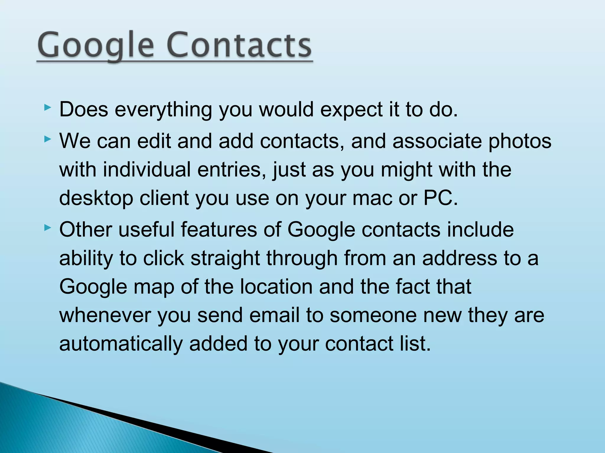 




Does everything you would expect it to do.
We can edit and add contacts, and associate photos
with individual entries, just as you might with the
desktop client you use on your mac or PC.
Other useful features of Google contacts include
ability to click straight through from an address to a
Google map of the location and the fact that
whenever you send email to someone new they are
automatically added to your contact list.

 