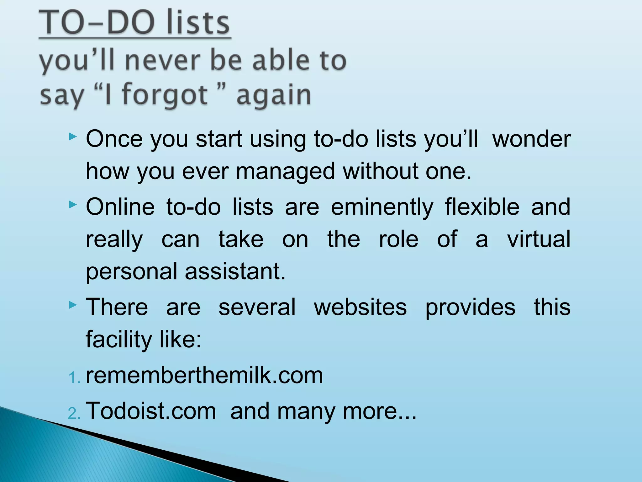 Once you start using to-do lists you’ll wonder
how you ever managed without one.
 Online to-do lists are eminently flexible and
really can take on the role of a virtual
personal assistant.
 There are several websites provides this
facility like:
1. rememberthemilk.com
2. Todoist.com and many more...


 