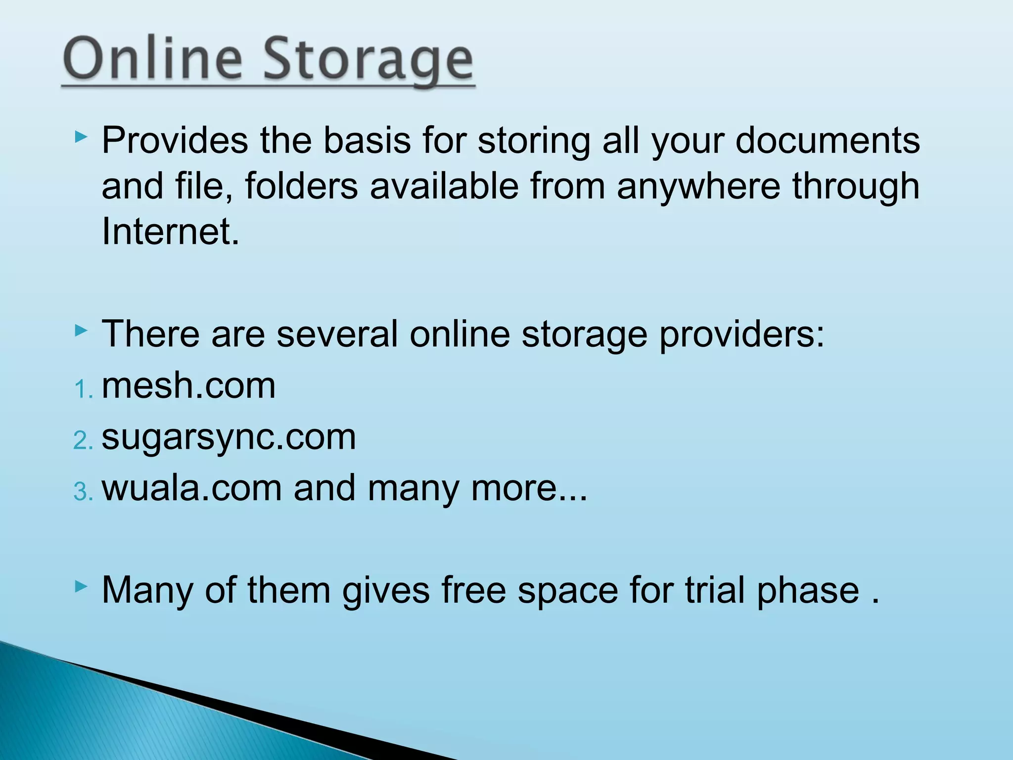 

Provides the basis for storing all your documents
and file, folders available from anywhere through
Internet.

There are several online storage providers:
1. mesh.com
2. sugarsync.com
3. wuala.com and many more...




Many of them gives free space for trial phase .

 
