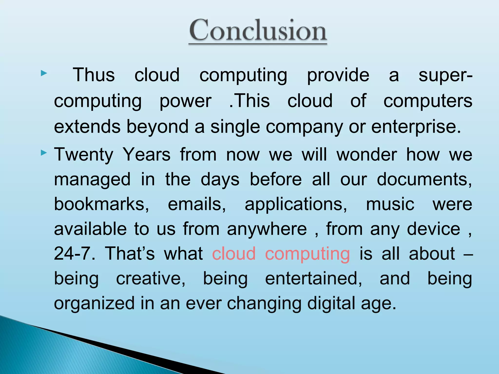 Thus cloud computing provide a supercomputing power .This cloud of computers
extends beyond a single company or enterprise.
 Twenty Years from now we will wonder how we
managed in the days before all our documents,
bookmarks, emails, applications, music were
available to us from anywhere , from any device ,
24-7. That’s what cloud computing is all about –
being creative, being entertained, and being
organized in an ever changing digital age.


 