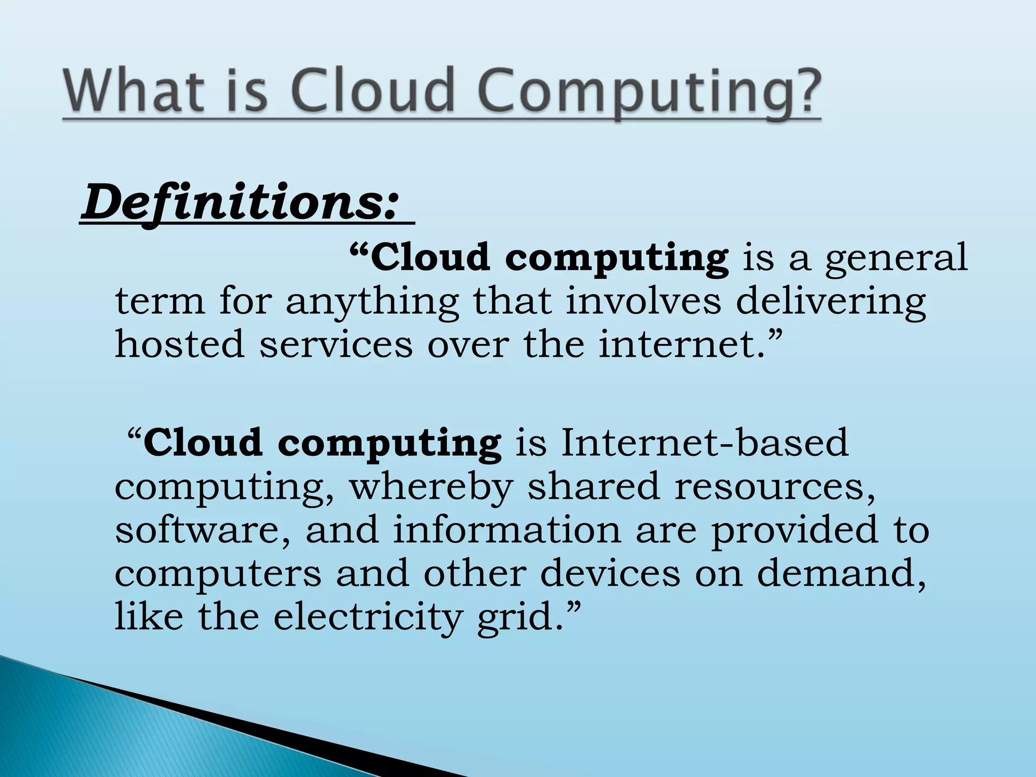 Definitions:
“Cloud computing is a general
term for anything that involves delivering
hosted services over the internet.”
“Cloud computing is Internet-based
computing, whereby shared resources,
software, and information are provided to
computers and other devices on demand,
like the electricity grid.”

 