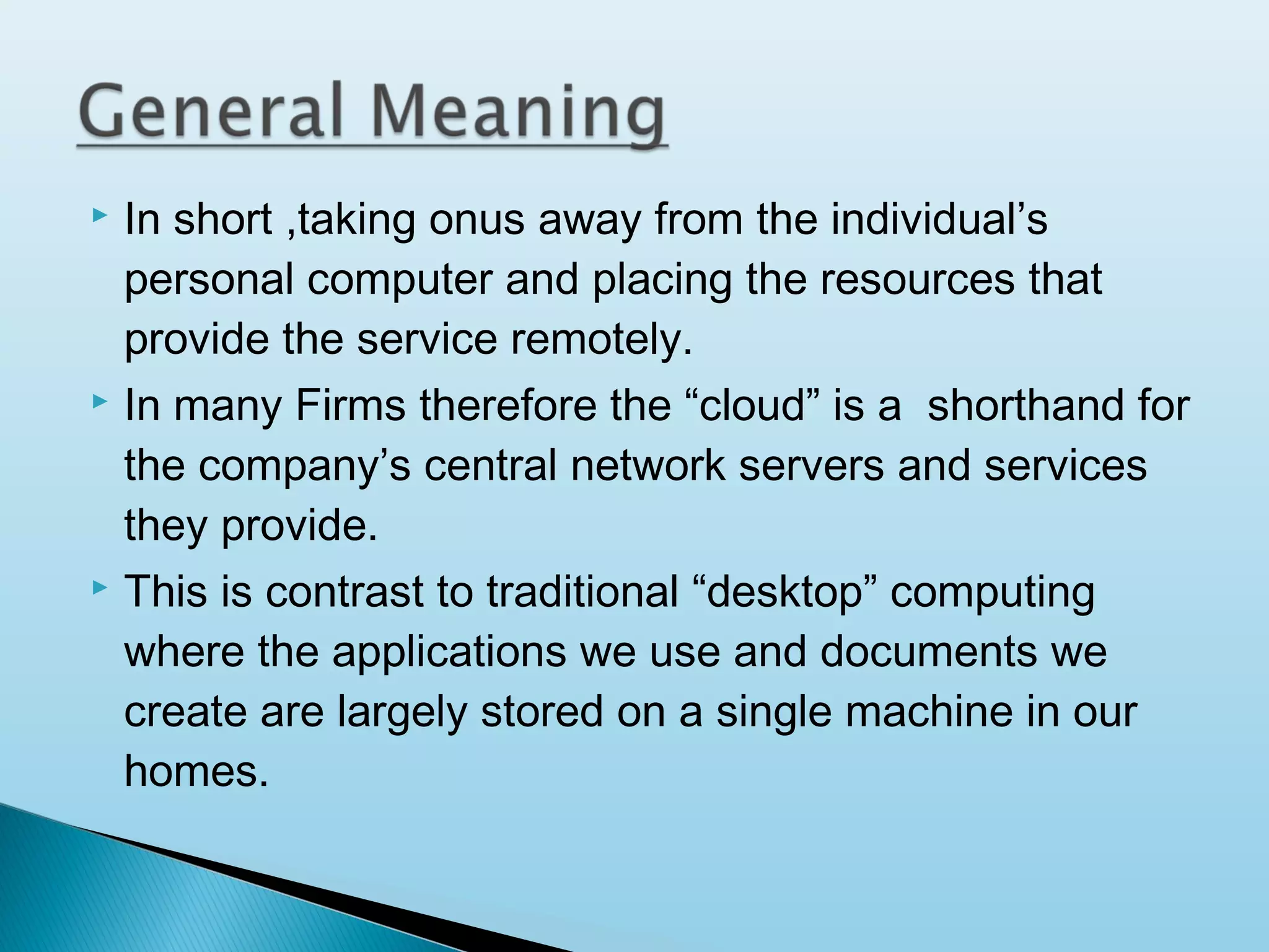 





In short ,taking onus away from the individual’s
personal computer and placing the resources that
provide the service remotely.
In many Firms therefore the “cloud” is a shorthand for
the company’s central network servers and services
they provide.
This is contrast to traditional “desktop” computing
where the applications we use and documents we
create are largely stored on a single machine in our
homes.

 
