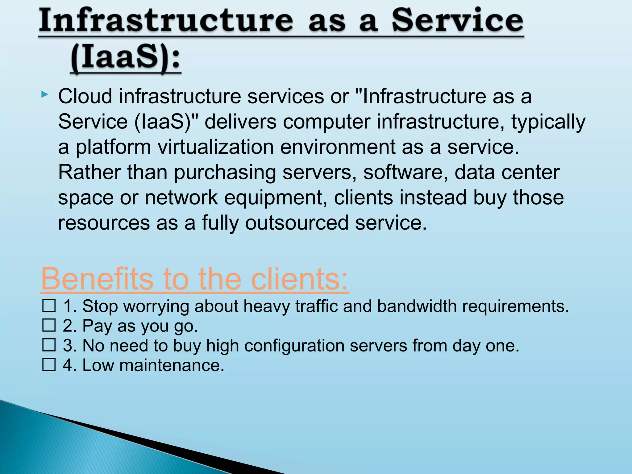 

Cloud infrastructure services or "Infrastructure as a
Service (IaaS)" delivers computer infrastructure, typically
a platform virtualization environment as a service.
Rather than purchasing servers, software, data center
space or network equipment, clients instead buy those
resources as a fully outsourced service.

Benefits to the clients:

 1. Stop worrying about heavy traffic and bandwidth requirements.
 2. Pay as you go.
 3. No need to buy high configuration servers from day one.
 4. Low maintenance.

 
