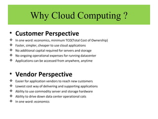 Why Cloud Computing ?
• Customer Perspective






In one word: economics, minimum TCO(Total Cost of Ownership)
Faster, simpler, cheaper to use cloud applications
No additional capital required for servers and storage
No ongoing operational expenses for running datacenter
Applications can be accessed from anywhere, anytime

• Vendor Perspective






Easier for application vendors to reach new customers
Lowest cost way of delivering and supporting applications
Ability to use commodity server and storage hardware
Ability to drive down data center operational cots
In one word: economics

 