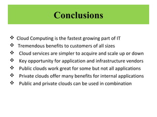 Conclusions








Cloud Computing is the fastest growing part of IT
Tremendous benefits to customers of all sizes
Cloud services are simpler to acquire and scale up or down
Key opportunity for application and infrastructure vendors
Public clouds work great for some but not all applications
Private clouds offer many benefits for internal applications
Public and private clouds can be used in combination

 