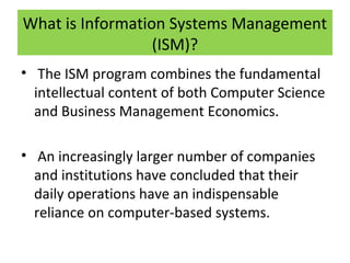 What is Information Systems Management
(ISM)?
• The ISM program combines the fundamental
intellectual content of both Computer Science
and Business Management Economics.
• An increasingly larger number of companies
and institutions have concluded that their
daily operations have an indispensable
reliance on computer-based systems.

 