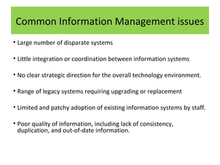 Common Information Management issues
• Large number of disparate systems
• Little integration or coordination between information systems
• No clear strategic direction for the overall technology environment.
• Range of legacy systems requiring upgrading or replacement
• Limited and patchy adoption of existing information systems by staff.
• Poor quality of information, including lack of consistency,
duplication, and out-of-date information.

 