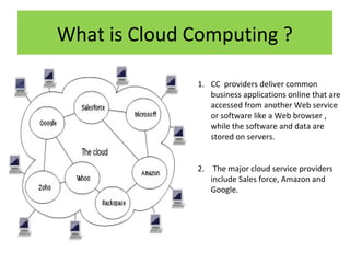What is Cloud Computing ?
1. CC providers deliver common
business applications online that are
accessed from another Web service
or software like a Web browser ,
while the software and data are
stored on servers.
2. The major cloud service providers
include Sales force, Amazon and
Google.

 
