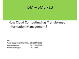 ISM – SML 713
How Cloud Computing has Transformed
Information Management?

By :
Pawandeep Singh Maniktala 2012SMN6706
Bhushan Kumar
2012SMN6788
Himanshu Singhal
2012SMN

 