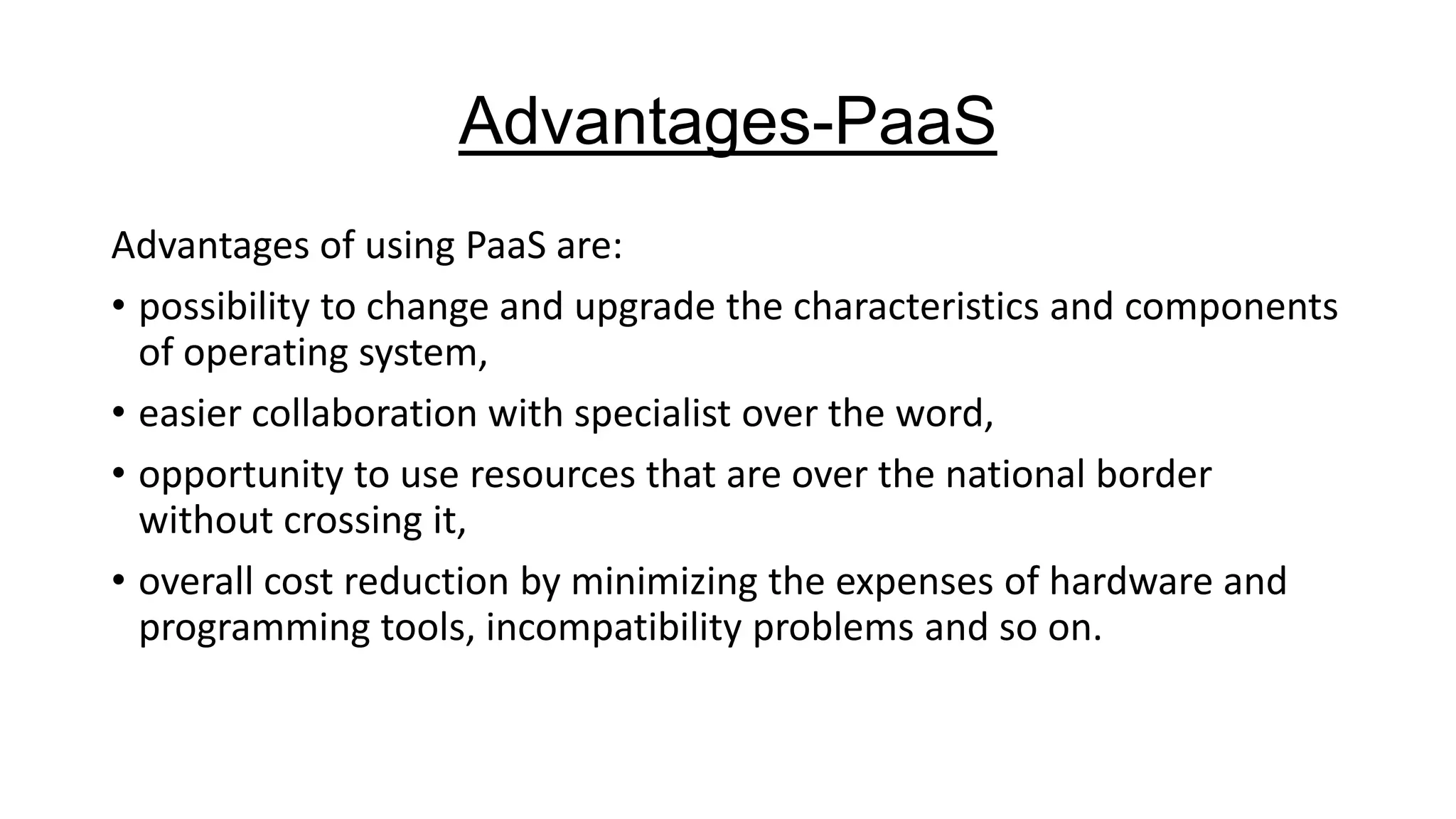Advantages-PaaS
Advantages of using PaaS are:
• possibility to change and upgrade the characteristics and components
of operating system,
• easier collaboration with specialist over the word,
• opportunity to use resources that are over the national border
without crossing it,
• overall cost reduction by minimizing the expenses of hardware and
programming tools, incompatibility problems and so on.

 