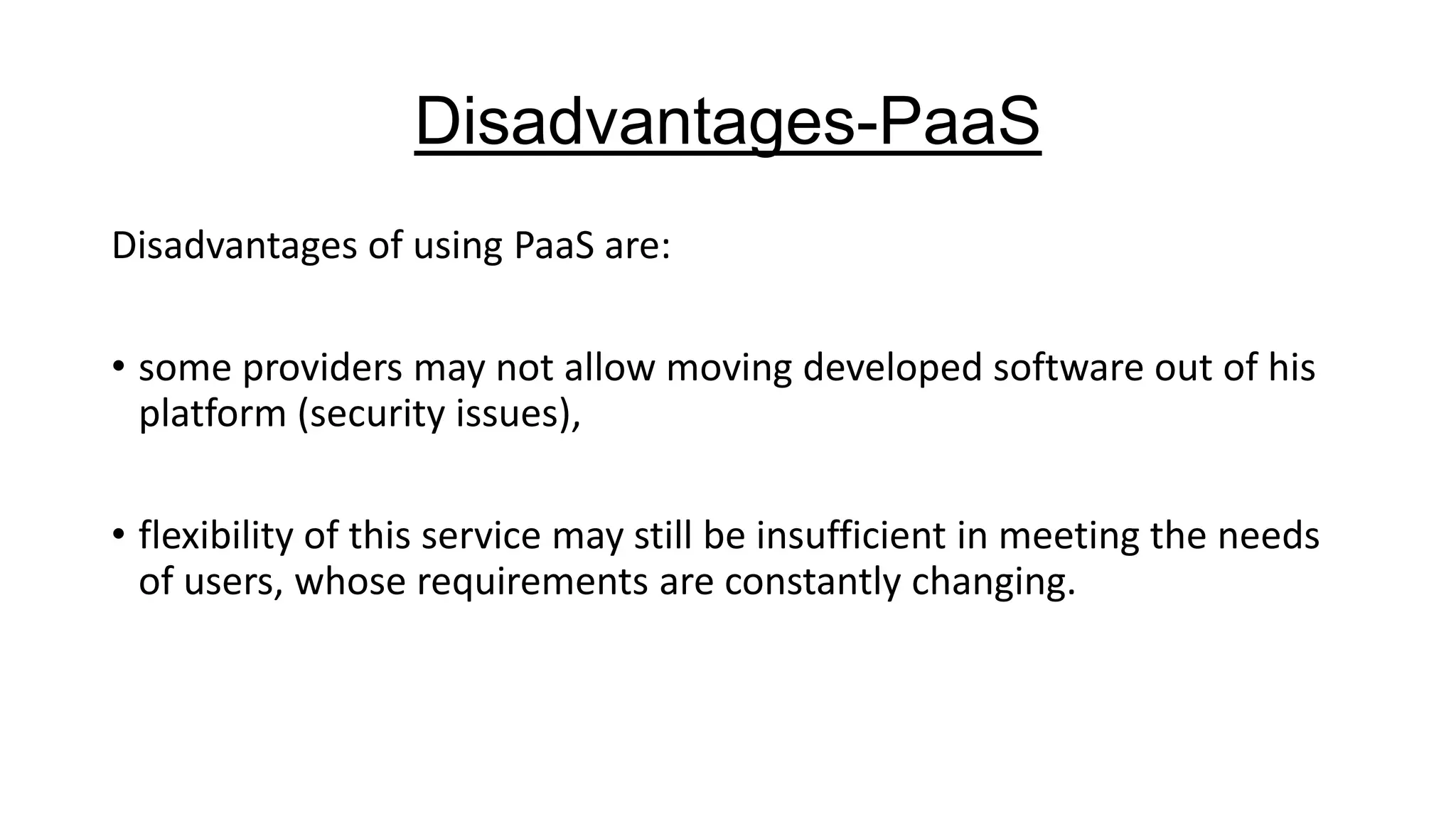 Disadvantages-PaaS
Disadvantages of using PaaS are:

• some providers may not allow moving developed software out of his
platform (security issues),
• flexibility of this service may still be insufficient in meeting the needs
of users, whose requirements are constantly changing.

 