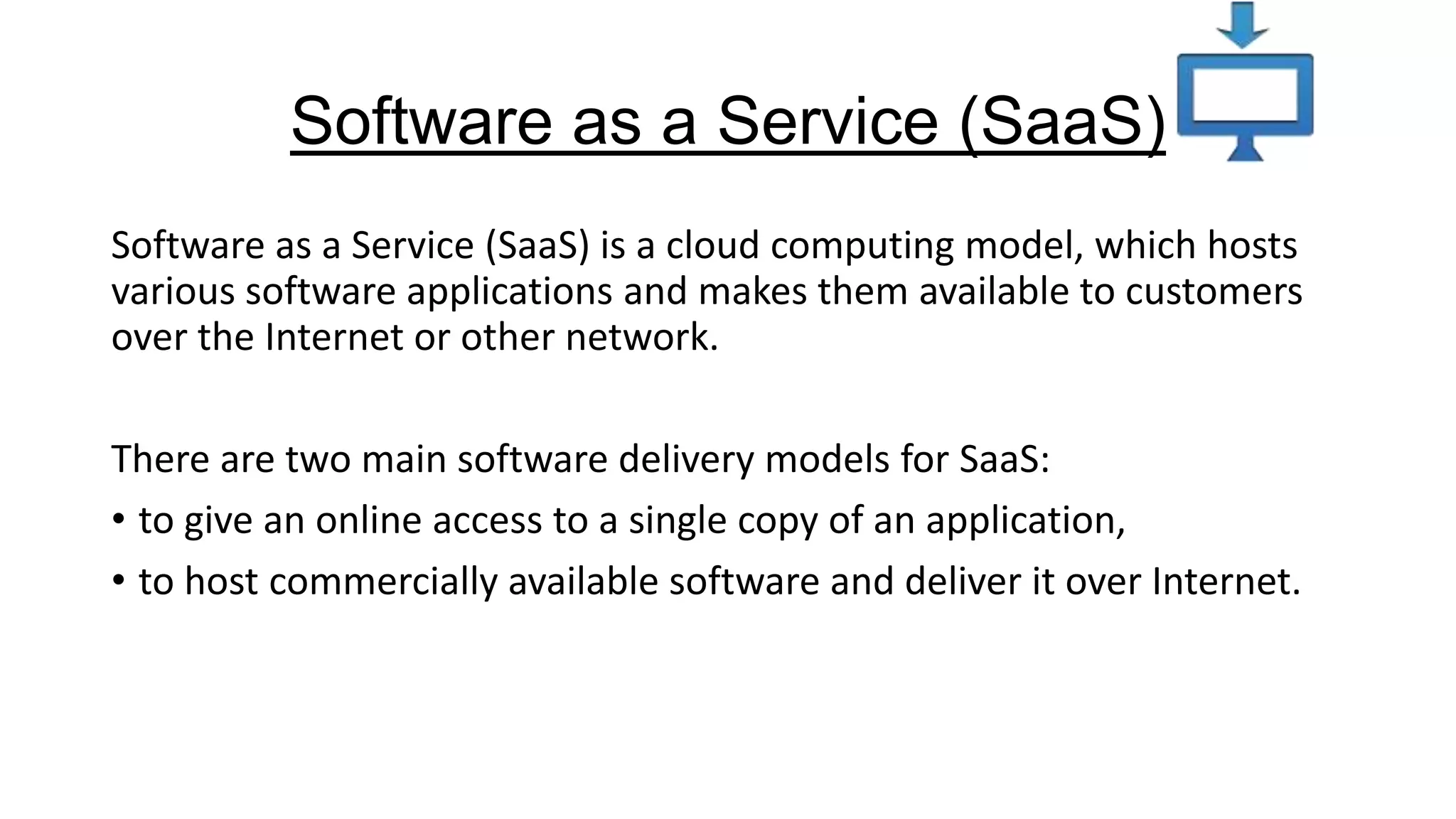 Software as a Service (SaaS)
Software as a Service (SaaS) is a cloud computing model, which hosts
various software applications and makes them available to customers
over the Internet or other network.
There are two main software delivery models for SaaS:
• to give an online access to a single copy of an application,
• to host commercially available software and deliver it over Internet.

 