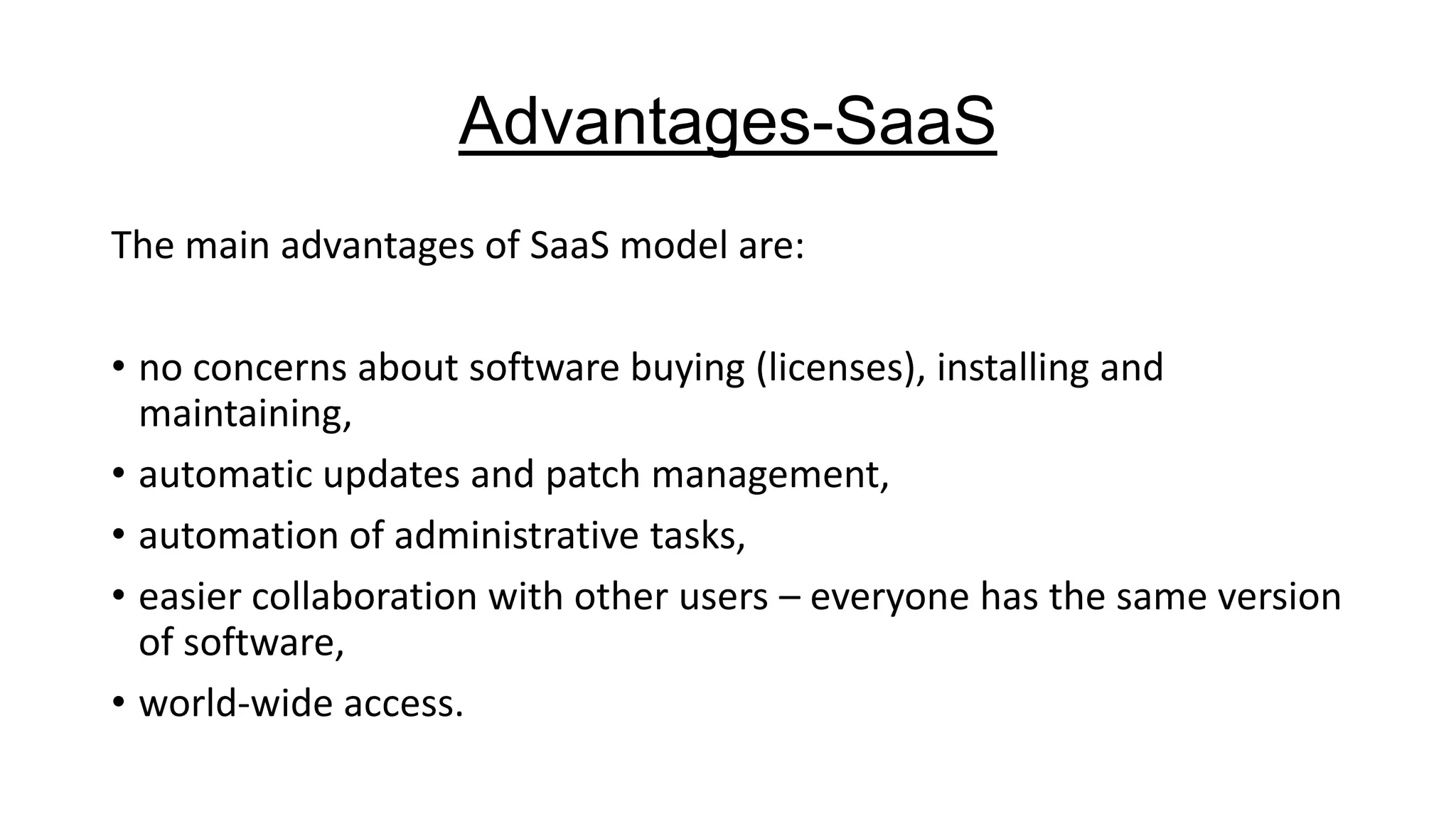 Advantages-SaaS
The main advantages of SaaS model are:

• no concerns about software buying (licenses), installing and
maintaining,
• automatic updates and patch management,
• automation of administrative tasks,
• easier collaboration with other users – everyone has the same version
of software,
• world-wide access.

 