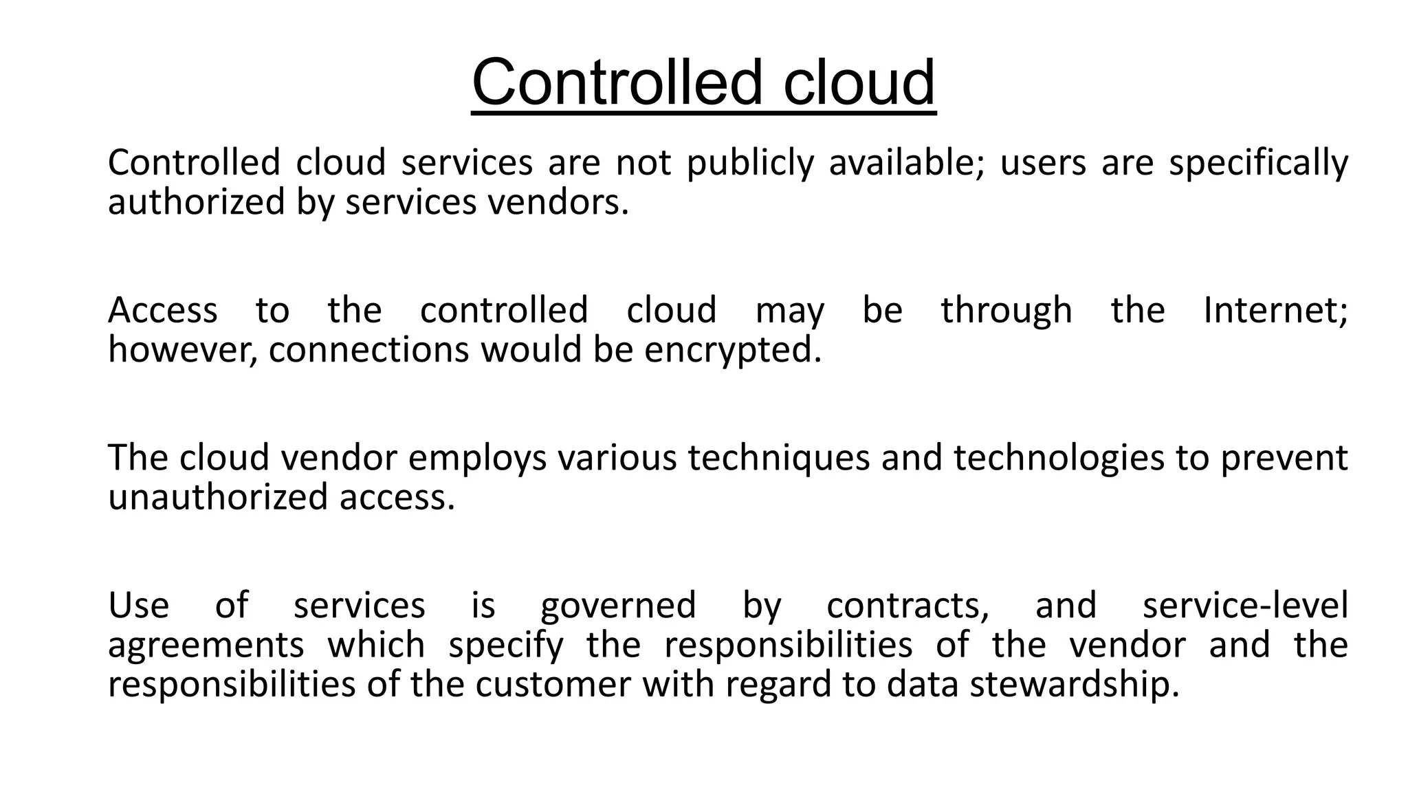 Controlled cloud
Controlled cloud services are not publicly available; users are specifically
authorized by services vendors.
Access to the controlled cloud may be through the Internet;
however, connections would be encrypted.
The cloud vendor employs various techniques and technologies to prevent
unauthorized access.

Use of services is governed by contracts, and service-level
agreements which specify the responsibilities of the vendor and the
responsibilities of the customer with regard to data stewardship.

 