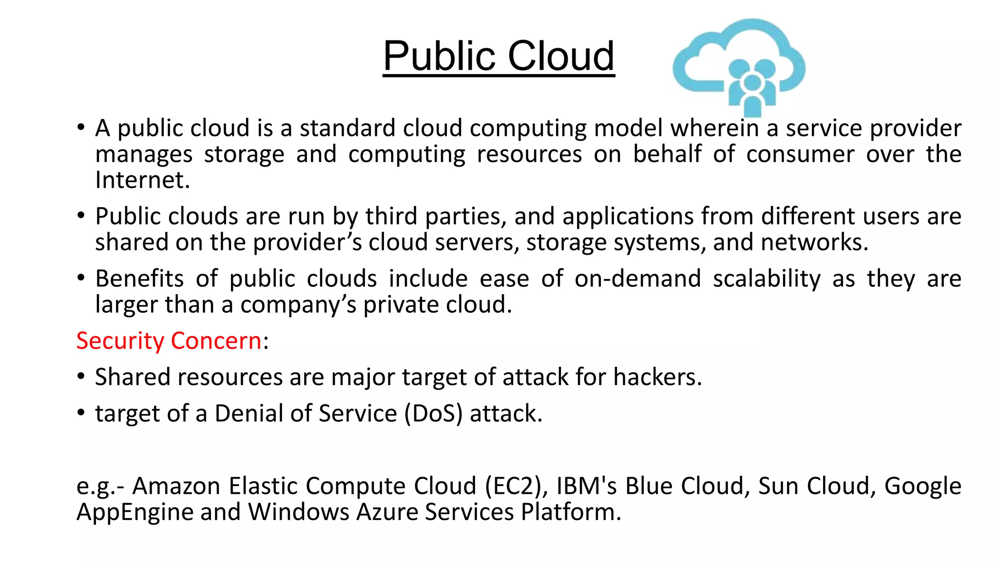 Public Cloud
• A public cloud is a standard cloud computing model wherein a service provider
manages storage and computing resources on behalf of consumer over the
Internet.
• Public clouds are run by third parties, and applications from different users are
shared on the provider’s cloud servers, storage systems, and networks.
• Benefits of public clouds include ease of on-demand scalability as they are
larger than a company’s private cloud.
Security Concern:
• Shared resources are major target of attack for hackers.
• target of a Denial of Service (DoS) attack.

e.g.- Amazon Elastic Compute Cloud (EC2), IBM's Blue Cloud, Sun Cloud, Google
AppEngine and Windows Azure Services Platform.

 