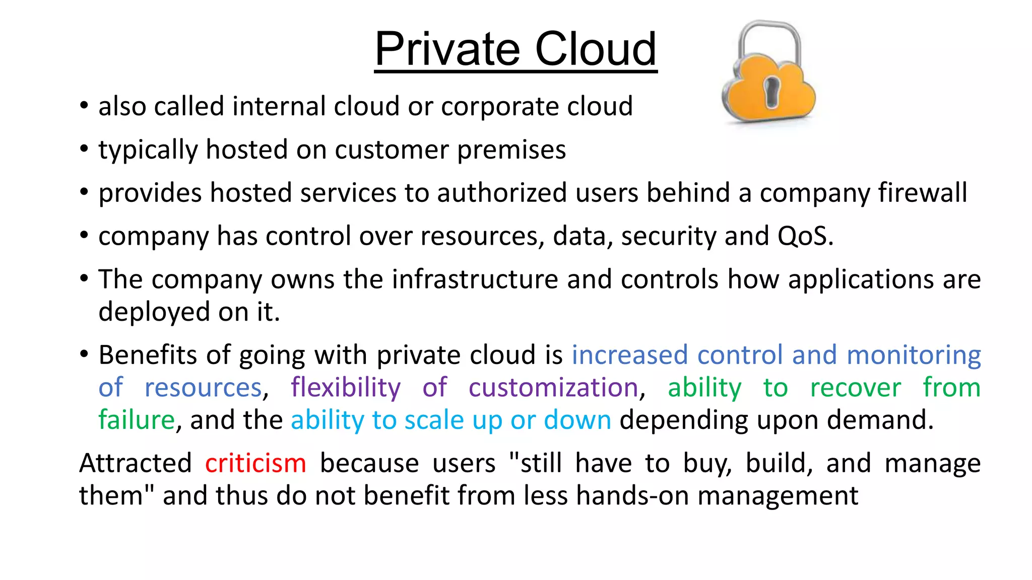 Private Cloud
• also called internal cloud or corporate cloud
• typically hosted on customer premises
• provides hosted services to authorized users behind a company firewall
• company has control over resources, data, security and QoS.
• The company owns the infrastructure and controls how applications are
deployed on it.
• Benefits of going with private cloud is increased control and monitoring
of resources, flexibility of customization, ability to recover from
failure, and the ability to scale up or down depending upon demand.
Attracted criticism because users "still have to buy, build, and manage
them" and thus do not benefit from less hands-on management

 