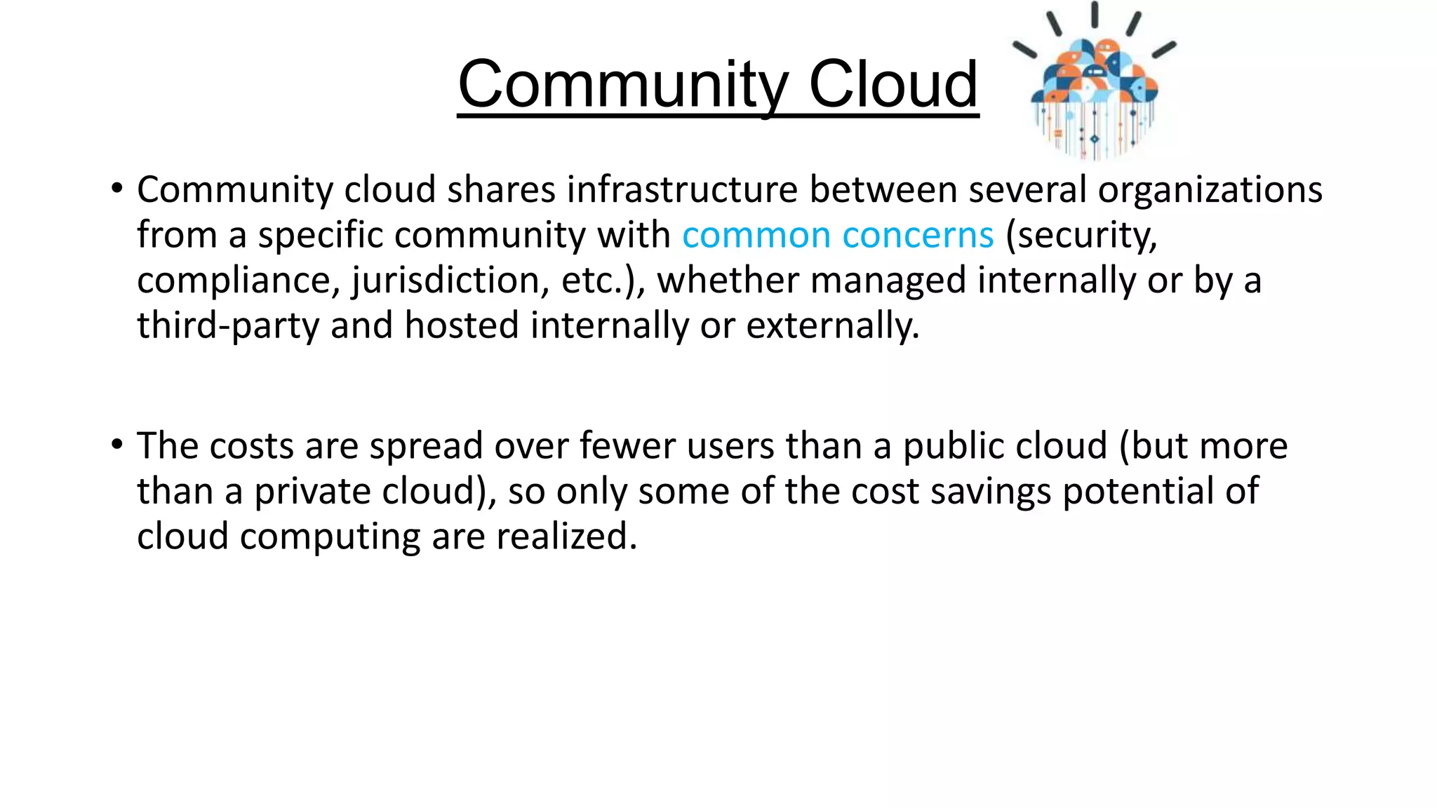 Community Cloud
• Community cloud shares infrastructure between several organizations
from a specific community with common concerns (security,
compliance, jurisdiction, etc.), whether managed internally or by a
third-party and hosted internally or externally.

• The costs are spread over fewer users than a public cloud (but more
than a private cloud), so only some of the cost savings potential of
cloud computing are realized.

 