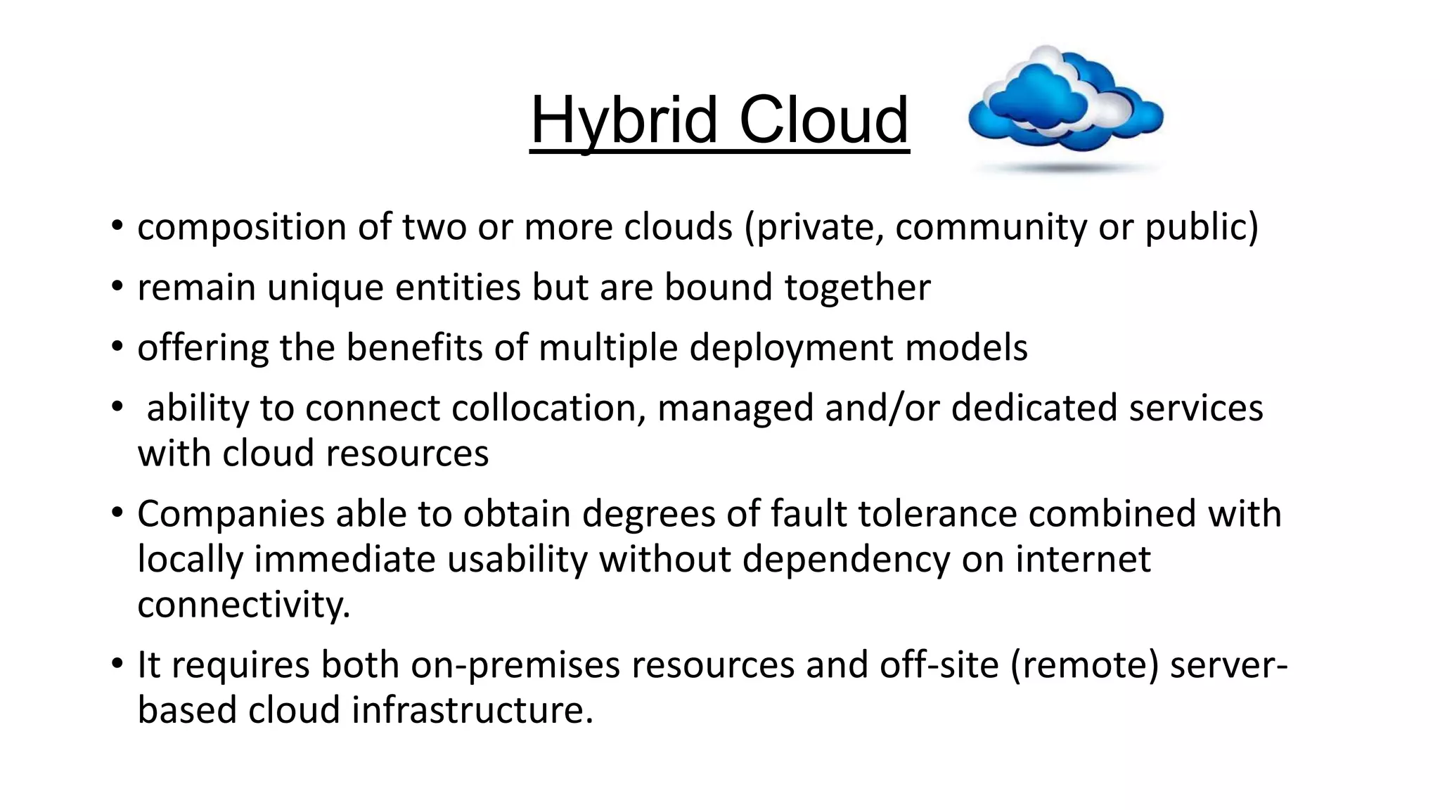 Hybrid Cloud
• composition of two or more clouds (private, community or public)
• remain unique entities but are bound together
• offering the benefits of multiple deployment models
• ability to connect collocation, managed and/or dedicated services
with cloud resources
• Companies able to obtain degrees of fault tolerance combined with
locally immediate usability without dependency on internet
connectivity.
• It requires both on-premises resources and off-site (remote) serverbased cloud infrastructure.

 
