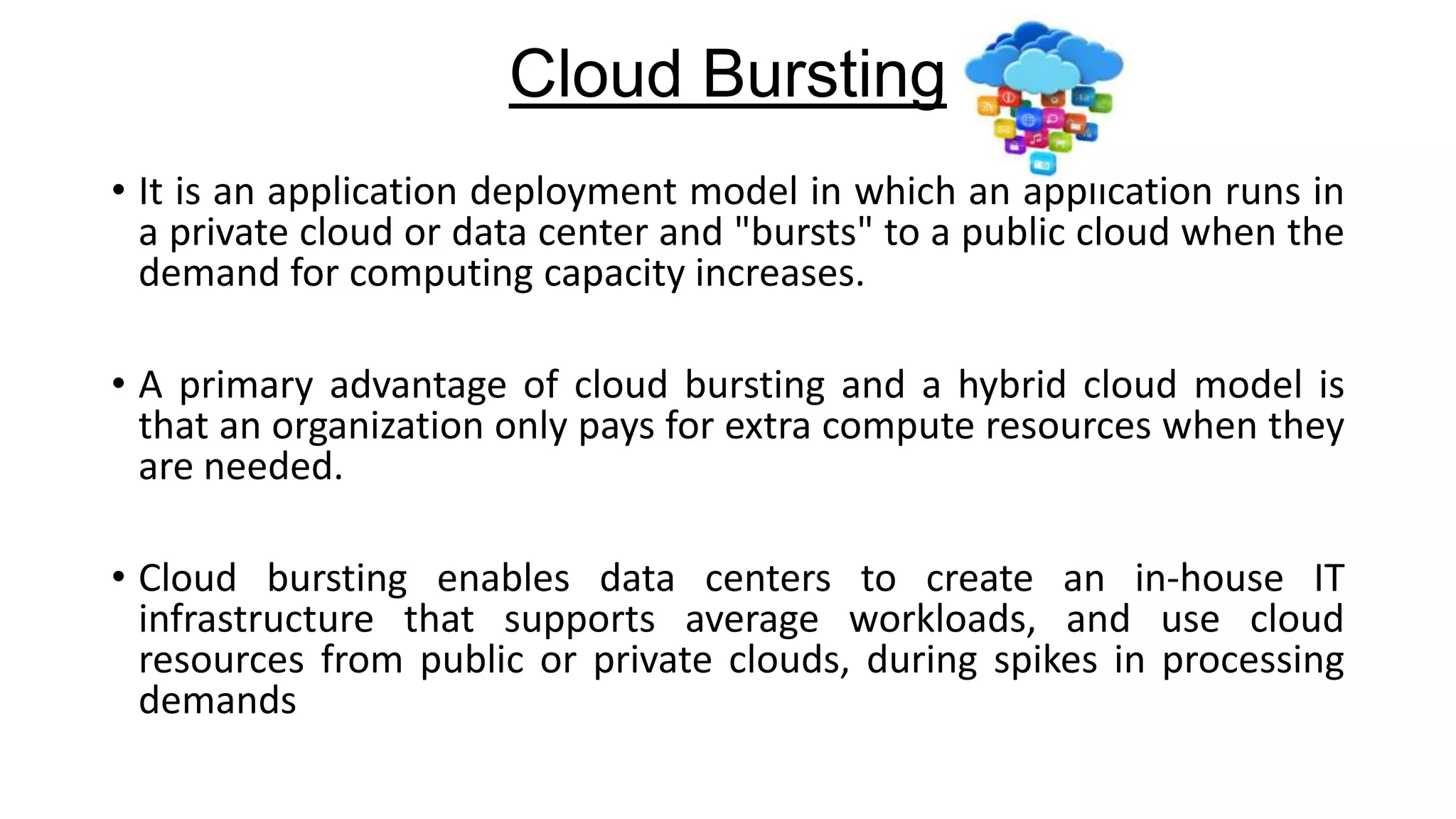 Cloud Bursting
• It is an application deployment model in which an application runs in
a private cloud or data center and "bursts" to a public cloud when the
demand for computing capacity increases.
• A primary advantage of cloud bursting and a hybrid cloud model is
that an organization only pays for extra compute resources when they
are needed.

• Cloud bursting enables data centers to create an in-house IT
infrastructure that supports average workloads, and use cloud
resources from public or private clouds, during spikes in processing
demands

 