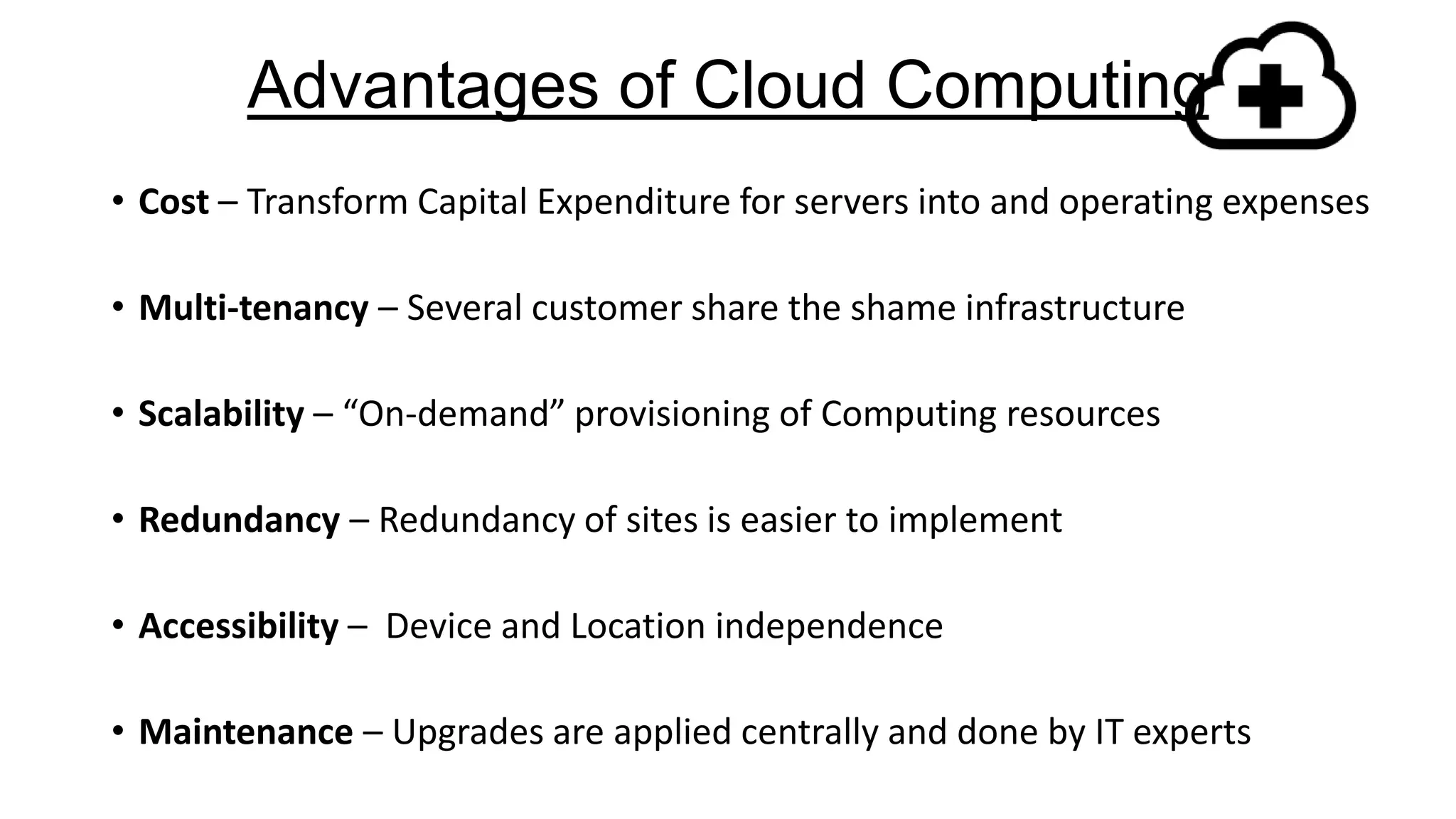 Advantages of Cloud Computing
• Cost – Transform Capital Expenditure for servers into and operating expenses
• Multi-tenancy – Several customer share the shame infrastructure
• Scalability – “On-demand” provisioning of Computing resources
• Redundancy – Redundancy of sites is easier to implement
• Accessibility – Device and Location independence
• Maintenance – Upgrades are applied centrally and done by IT experts

 
