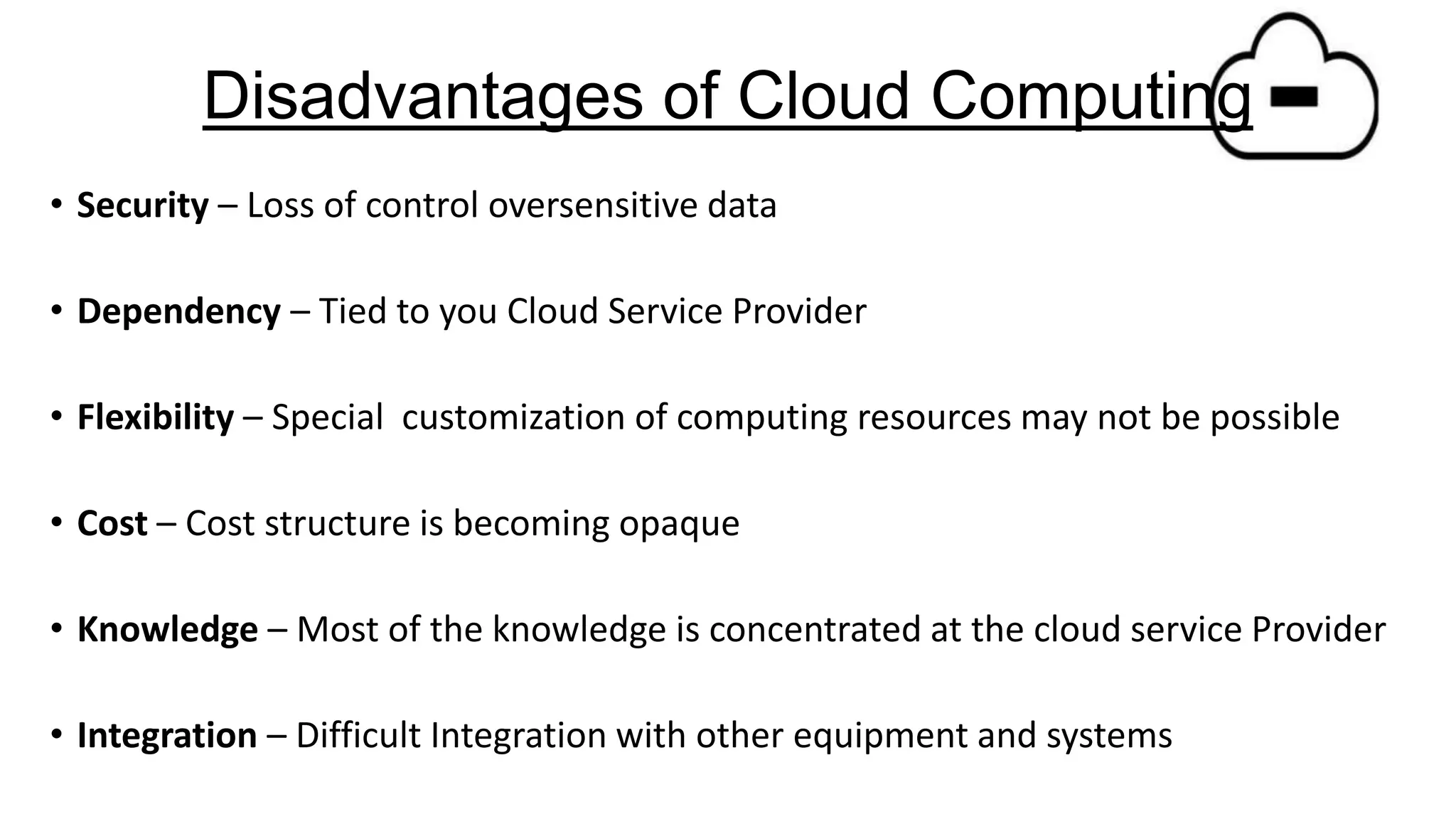 Disadvantages of Cloud Computing
• Security – Loss of control oversensitive data
• Dependency – Tied to you Cloud Service Provider
• Flexibility – Special customization of computing resources may not be possible

• Cost – Cost structure is becoming opaque
• Knowledge – Most of the knowledge is concentrated at the cloud service Provider
• Integration – Difficult Integration with other equipment and systems

 