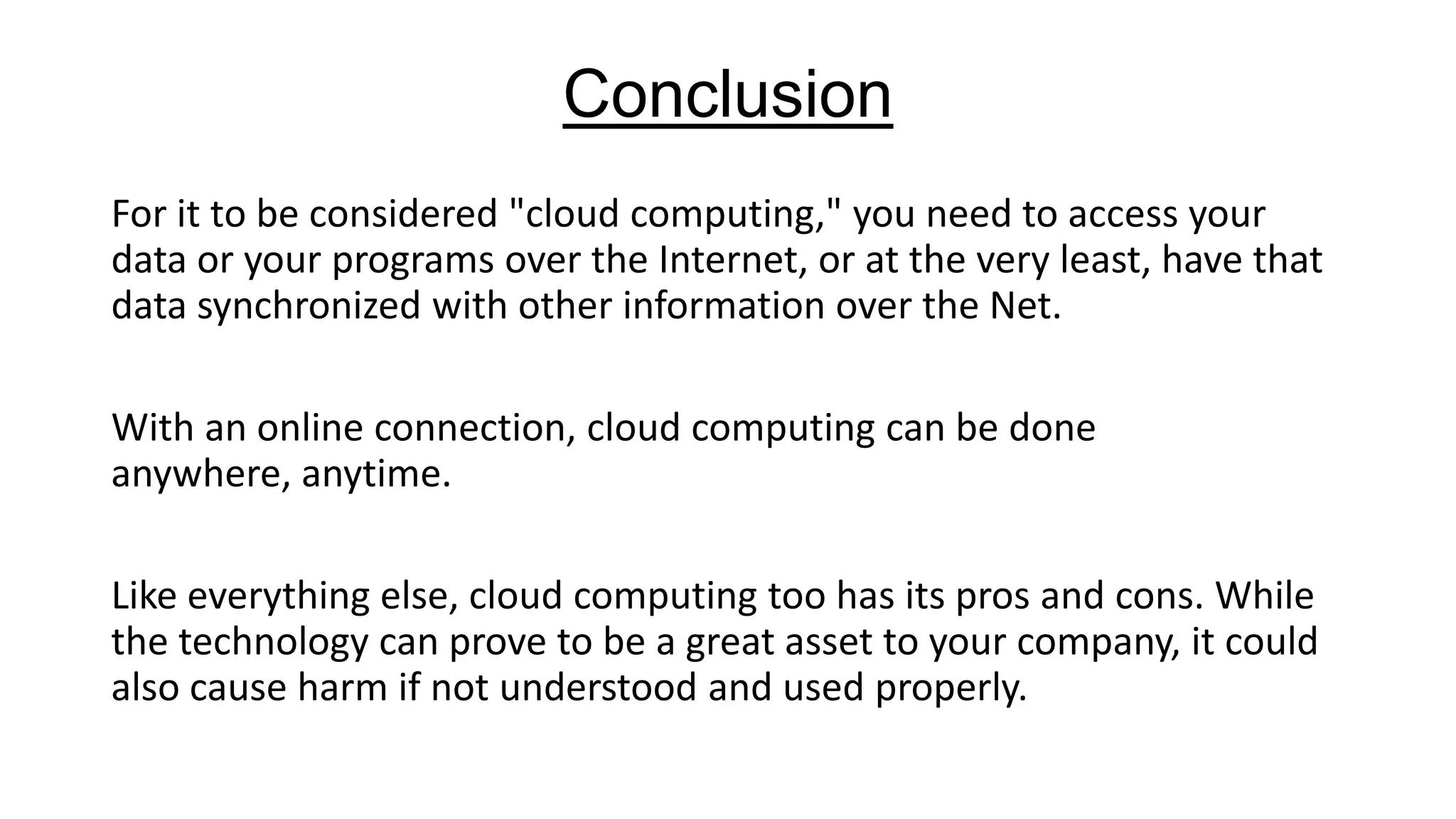 Conclusion
For it to be considered "cloud computing," you need to access your
data or your programs over the Internet, or at the very least, have that
data synchronized with other information over the Net.
With an online connection, cloud computing can be done
anywhere, anytime.
Like everything else, cloud computing too has its pros and cons. While
the technology can prove to be a great asset to your company, it could
also cause harm if not understood and used properly.

 