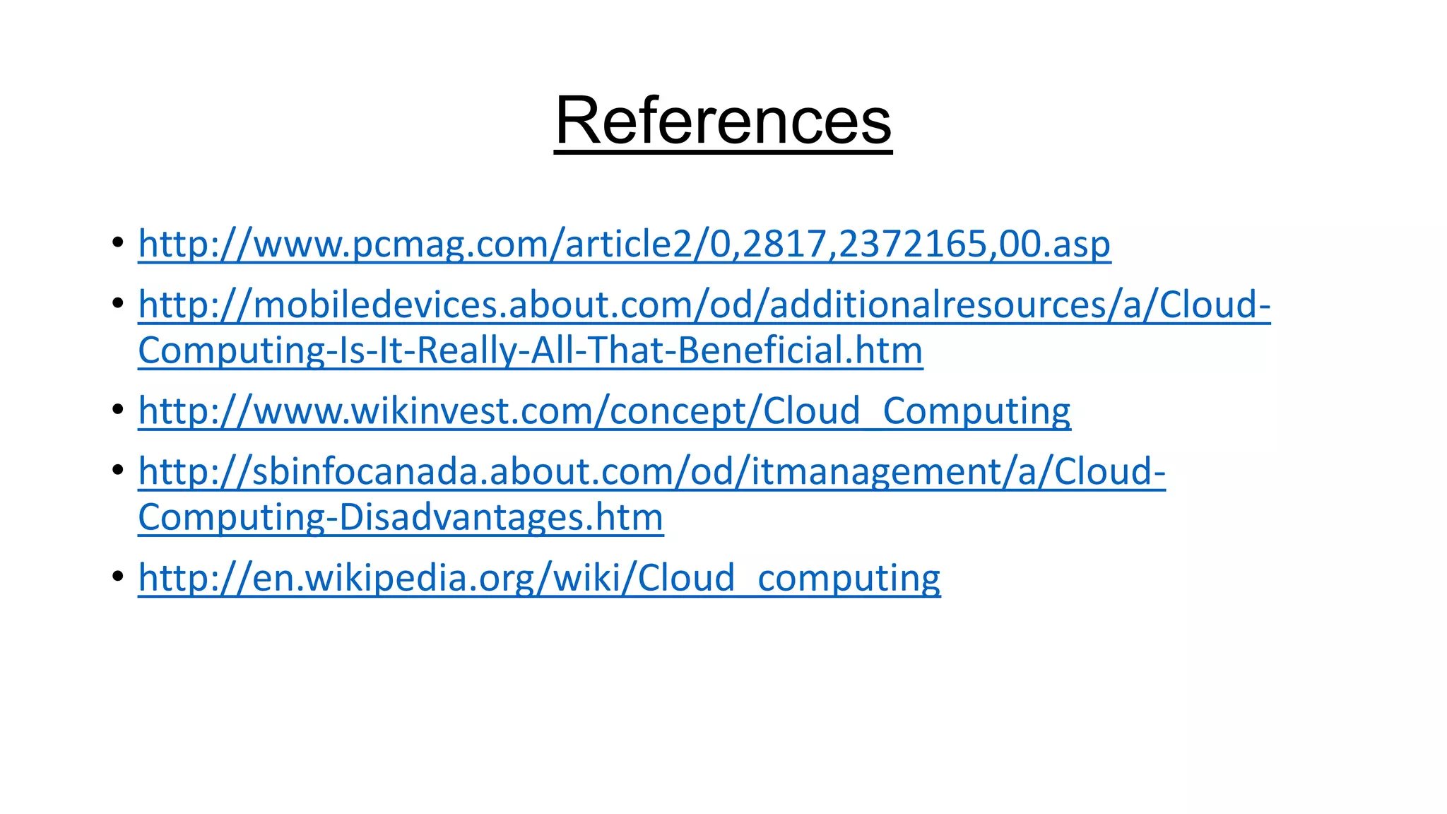 References
• http://www.pcmag.com/article2/0,2817,2372165,00.asp
• http://mobiledevices.about.com/od/additionalresources/a/CloudComputing-Is-It-Really-All-That-Beneficial.htm
• http://www.wikinvest.com/concept/Cloud_Computing
• http://sbinfocanada.about.com/od/itmanagement/a/CloudComputing-Disadvantages.htm
• http://en.wikipedia.org/wiki/Cloud_computing

 