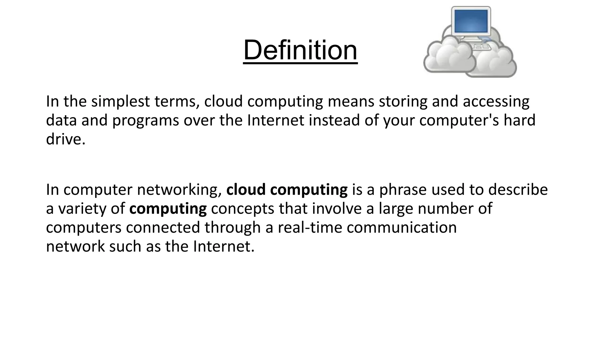 Definition
In the simplest terms, cloud computing means storing and accessing
data and programs over the Internet instead of your computer's hard
drive.
In computer networking, cloud computing is a phrase used to describe
a variety of computing concepts that involve a large number of
computers connected through a real-time communication
network such as the Internet.

 
