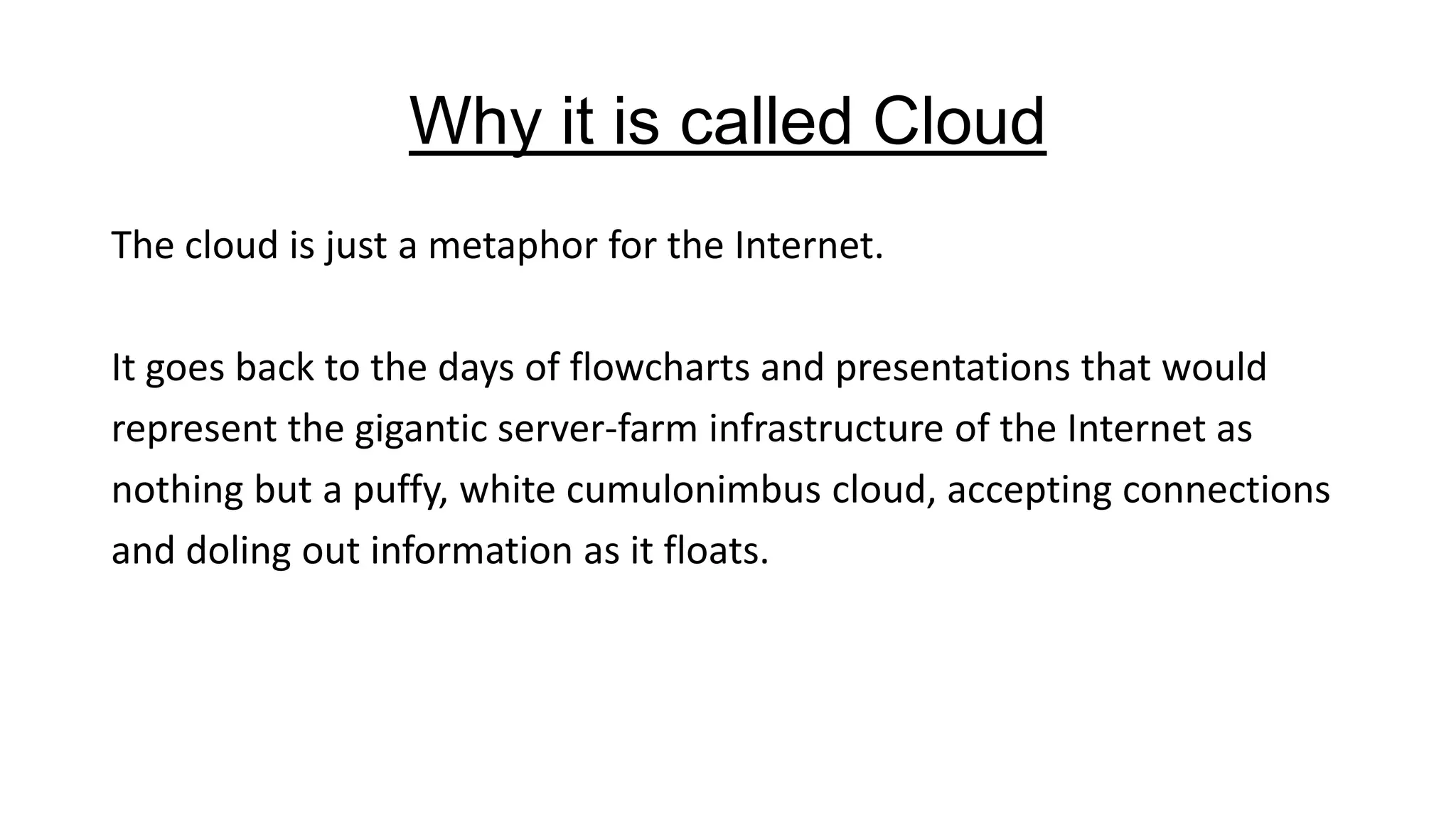 Why it is called Cloud
The cloud is just a metaphor for the Internet.

It goes back to the days of flowcharts and presentations that would
represent the gigantic server-farm infrastructure of the Internet as
nothing but a puffy, white cumulonimbus cloud, accepting connections
and doling out information as it floats.

 