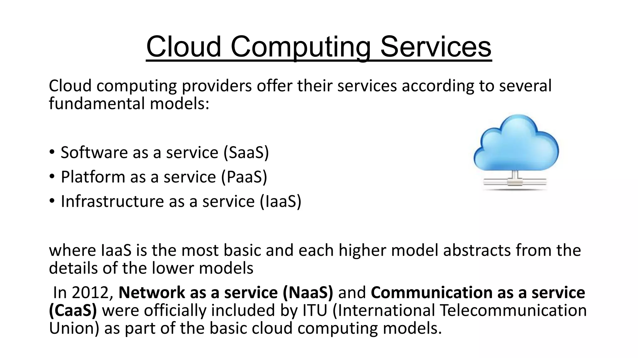 Cloud Computing Services
Cloud computing providers offer their services according to several
fundamental models:
• Software as a service (SaaS)
• Platform as a service (PaaS)
• Infrastructure as a service (IaaS)
where IaaS is the most basic and each higher model abstracts from the
details of the lower models
In 2012, Network as a service (NaaS) and Communication as a service
(CaaS) were officially included by ITU (International Telecommunication
Union) as part of the basic cloud computing models.

 
