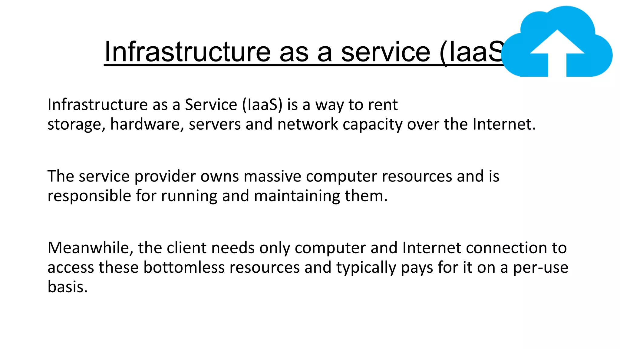 Infrastructure as a service (IaaS)
Infrastructure as a Service (IaaS) is a way to rent
storage, hardware, servers and network capacity over the Internet.
The service provider owns massive computer resources and is
responsible for running and maintaining them.
Meanwhile, the client needs only computer and Internet connection to
access these bottomless resources and typically pays for it on a per-use
basis.

 