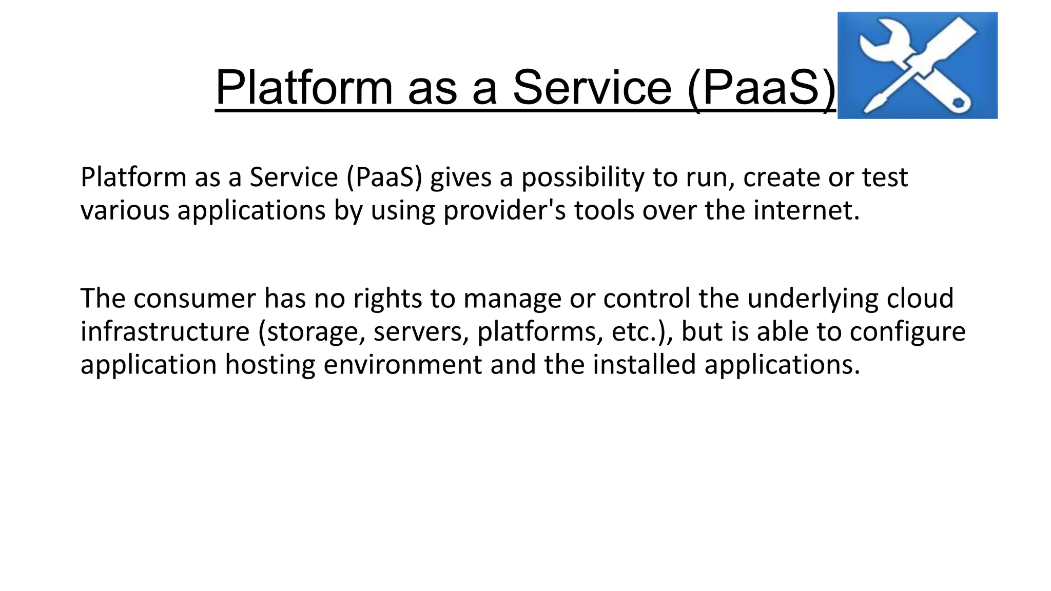 Platform as a Service (PaaS)
Platform as a Service (PaaS) gives a possibility to run, create or test
various applications by using provider's tools over the internet.
The consumer has no rights to manage or control the underlying cloud
infrastructure (storage, servers, platforms, etc.), but is able to configure
application hosting environment and the installed applications.

 