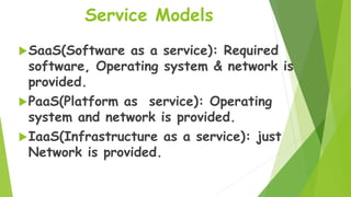 Service Models
SaaS(Software as a service): Required
software, Operating system & network is
provided.
PaaS(Platform as service): Operating
system and network is provided.
IaaS(Infrastructure as a service): just
Network is provided.
 