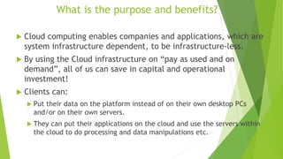 What is the purpose and benefits?
 Cloud computing enables companies and applications, which are
system infrastructure dependent, to be infrastructure-less.
 By using the Cloud infrastructure on “pay as used and on
demand”, all of us can save in capital and operational
investment!
 Clients can:
 Put their data on the platform instead of on their own desktop PCs
and/or on their own servers.
 They can put their applications on the cloud and use the servers within
the cloud to do processing and data manipulations etc.
18
 