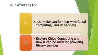 • Just make you familiar with Cloud
Computing and its Services1
• Explore Cloud Computing and
how it can be used for providing
library services
2
Our effort is to:
 