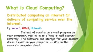 What is Cloud Computing?
Distributed computing on internet Or
delivery of computing service over the
internet.
Eg: Yahoo!, GMail, Hotmail-
Instead of running an e-mail program on
your computer, you log in to a Web e-mail account
remotely. The software and storage for your account
doesn't exist on your computer -- it's on the
service's computer cloud.
 