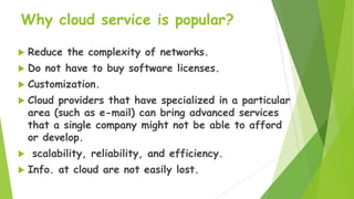 Why cloud service is popular?


Reduce the complexity of networks.



Do not have to buy software licenses.



Customization.



Cloud providers that have specialized in a particular
area (such as e-mail) can bring advanced services
that a single company might not be able to afford
or develop.




scalability, reliability, and efficiency.
Info. at cloud are not easily lost.

 