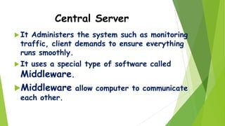 Central Server
 It

Administers the system such as monitoring
traffic, client demands to ensure everything
runs smoothly.

 It

uses a special type of software called
Middleware.

Middleware allow computer to communicate
each other.

 