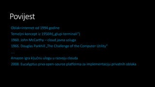 Povijest
Oblak=internet od 1994.godine
Temeljni koncept iz 1950ih(„glupi terminali“)
1960. John McCarthy – cloud javna usluga

1966. Douglas Parkhill „The Challenge of the Computer Utility“
....
Amazon igra ključnu ulogu u razvoju clouda

2008. Eucalyptus prva open-source platforma za implementaciju privatnih oblaka

 