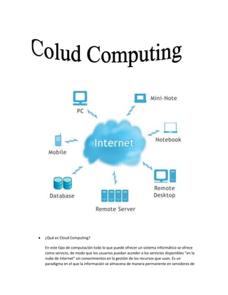  ¿Qué es Cloud Computing?
En este tipo de computación todo lo que puede ofrecer un sistema informático se ofrece
como servicio, de modo que los usuarios puedan acceder a los servicios disponibles "en la
nube de Internet" sin conocimientos en la gestión de los recursos que usan. Es un
paradigma en el que la información se almacena de manera permanente en servidores de
 