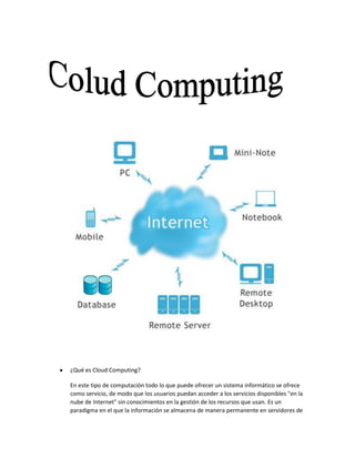¿Qué es Cloud Computing?
En este tipo de computación todo lo que puede ofrecer un sistema informático se ofrece
como servicio, de modo que los usuarios puedan acceder a los servicios disponibles "en la
nube de Internet" sin conocimientos en la gestión de los recursos que usan. Es un
paradigma en el que la información se almacena de manera permanente en servidores de
 
