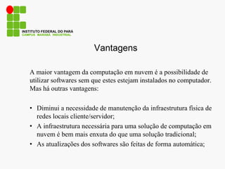 Vantagens
A maior vantagem da computação em nuvem é a possibilidade de
utilizar softwares sem que estes estejam instalados no computador.
Mas há outras vantagens:
• Diminui a necessidade de manutenção da infraestrutura física de
redes locais cliente/servidor;
• A infraestrutura necessária para uma solução de computação em
nuvem é bem mais enxuta do que uma solução tradicional;
• As atualizações dos softwares são feitas de forma automática;
CAMPUS MARABÁ INDUSTRIAL
INSTITUTO FEDERAL DO PARÁ
 