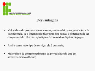 Desvantagens
• Velocidade de processamento: caso seja necessário uma grande taxa de
transferência, se a internet não tiver uma boa banda, o sistema pode ser
comprometido. Um exemplo típico é com mídias digitais ou jogos;
• Assim como todo tipo de serviço, ele é custeado;
• Maior risco de comprometimento da privacidade do que em
armazenamento off-line;
CAMPUS MARABÁ INDUSTRIAL
INSTITUTO FEDERAL DO PARÁ
 