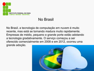 No Brasil
CAMPUS MARABÁ INDUSTRIAL
INSTITUTO FEDERAL DO PARÁ
No Brasil, a tecnologia de computação em nuvem é muito
recente, mas está se tornando madura muito rapidamente.
Empresas de médio, pequeno e grande porte estão adotando
a tecnologia gradativamente. O serviço começou a ser
oferecido comercialmente em 2008 e em 2012, ocorreu uma
grande adoção.
 