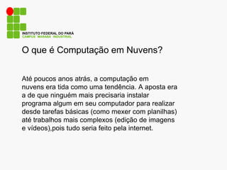 CAMPUS MARABÁ INDUSTRIAL
INSTITUTO FEDERAL DO PARÁ
O que é Computação em Nuvens?
Até poucos anos atrás, a computação em
nuvens era tida como uma tendência. A aposta era
a de que ninguém mais precisaria instalar
programa algum em seu computador para realizar
desde tarefas básicas (como mexer com planilhas)
até trabalhos mais complexos (edição de imagens
e vídeos),pois tudo seria feito pela internet.
 