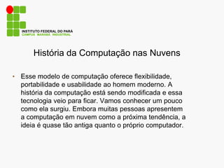 CAMPUS MARABÁ INDUSTRIAL
INSTITUTO FEDERAL DO PARÁ
História da Computação nas Nuvens
• Esse modelo de computação oferece flexibilidade,
portabilidade e usabilidade ao homem moderno. A
história da computação está sendo modificada e essa
tecnologia veio para ficar. Vamos conhecer um pouco
como ela surgiu. Embora muitas pessoas apresentem
a computação em nuvem como a próxima tendência, a
ideia é quase tão antiga quanto o próprio computador.
 