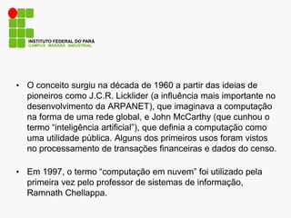 CAMPUS MARABÁ INDUSTRIAL
INSTITUTO FEDERAL DO PARÁ
• O conceito surgiu na década de 1960 a partir das ideias de
pioneiros como J.C.R. Licklider (a influência mais importante no
desenvolvimento da ARPANET), que imaginava a computação
na forma de uma rede global, e John McCarthy (que cunhou o
termo “inteligência artificial”), que definia a computação como
uma utilidade pública. Alguns dos primeiros usos foram vistos
no processamento de transações financeiras e dados do censo.
• Em 1997, o termo “computação em nuvem” foi utilizado pela
primeira vez pelo professor de sistemas de informação,
Ramnath Chellappa.
 